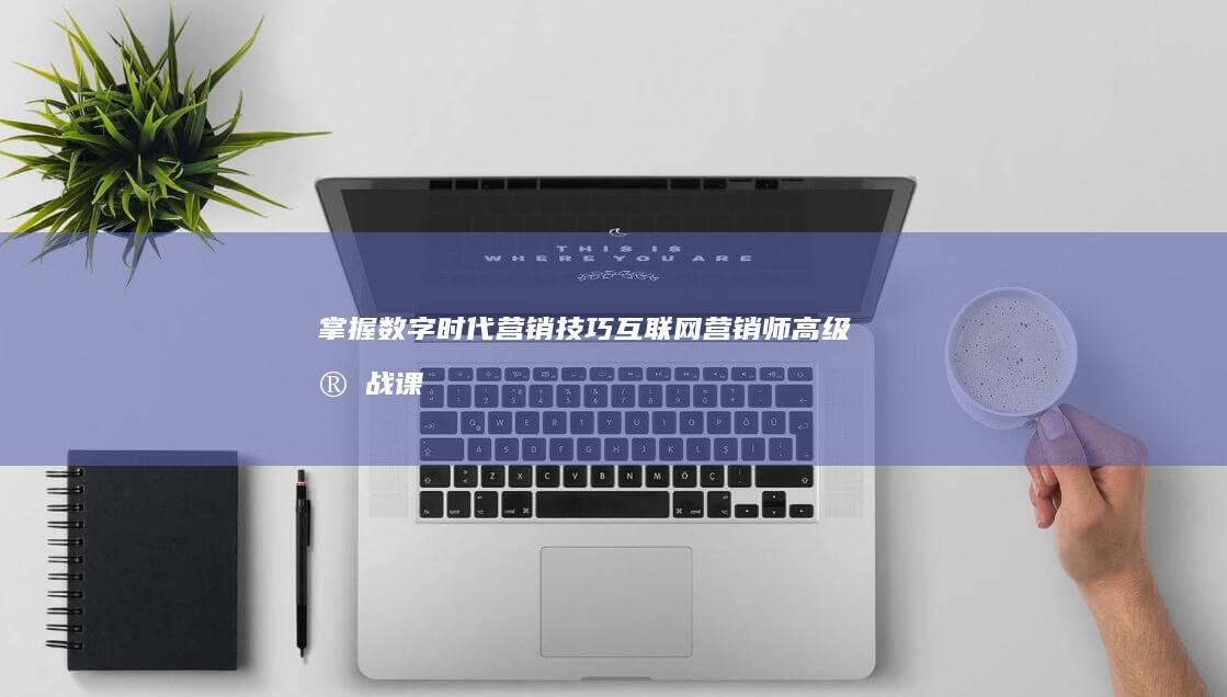 掌握数字时代营销技巧：互联网营销师高级实战课程